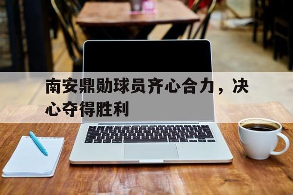 关于南安鼎勋球员齐心合力，决心夺得胜利的信息